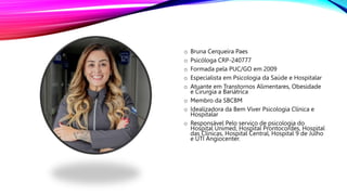 o Bruna Cerqueira Paes
o Psicóloga CRP-240777
o Formada pela PUC/GO em 2009
o Especialista em Psicologia da Saúde e Hospitalar
o Atuante em Transtornos Alimentares, Obesidade
e Cirurgia a Bariátrica
o Membro da SBCBM
o Idealizadora da Bem Viver Psicologia Clínica e
Hospitalar
o Responsável Pelo serviço de psicologia do
Hospital Unimed, Hospital Prontocordes, Hospital
das Clínicas, Hospital Central, Hospital 9 de Julho
e UTI Angiocenter.
 