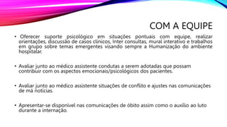 COM A EQUIPE
• Oferecer suporte psicológico em situações pontuais com equipe, realizar
orientações, discussão de casos clínicos, Inter consultas, mural interativo e trabalhos
em grupo sobre temas emergentes visando sempre a Humanização do ambiente
hospitalar.
• Avaliar junto ao médico assistente condutas a serem adotadas que possam
contribuir com os aspectos emocionais/psicológicos dos pacientes.
• Avaliar junto ao médico assistente situações de conflito e ajustes nas comunicações
de má notícias.
• Apresentar-se disponível nas comunicações de óbito assim como o auxílio ao luto
durante a internação.
 