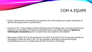 COM A EQUIPE
• Evoluir diariamente no prontuário do paciente com informações que sejam relevantes os
demais da equipe terem conhecimento.
• Consta no Art. 12 do Código de Ética Profissional do Psicólogo que “nos documentos que
embasam as atividades em equipe multiprofissional, o psicólogo registrará apenas as
informações necessárias para o cumprimento dos objetivos do trabalho”.
• Resolução da RDC Nº7 de 24 de fevereiro de 2010. A sessão III, Art.18, garante assistência
psicológica à beira do leito. E Art. 23, que propõe a discussão conjunta da equipe
multiprofissional com os profissionais da UTI incluindo o Psicólogo.
 