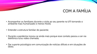 COM A FAMÍLIA
• Acompanhar os familiares durante a visita ao seu parente na UTI tornando o
ambiente mais humanizado e menos Hostil;
• Entender a estrutura familiar do paciente;
• Durante a pandemia inovou-se ainda mais porque esse contato passou a ser via
telefônico e/ou vídeo chamada;
• Dar suporte psicológico em comunicação de notícias difíceis e em situações de
óbito;
 