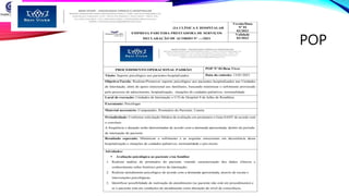 POP
BEM VIVER – PSICOLOGIA CLÍNICA E HOSPITALAR
EMPRESA PARCEIRA PRESTADORA DE SERVIÇOS
DECLARAÇÃO DE ACORDO Nº ---/2021
Versão/Data
Nº 01
02/2021
Validade
02/2023
PROCEDIMENTO OPERACIONAL PADRÃO POP Nº 01/Bem Viver
Título: Suporte psicológico aos pacientes hospitalizados Data da emissão: 13/01/2021
Objetivo/Tarefa: Realizar/Promover suporte psicológico aos pacientes hospitalizados nas Unidades
de Internação, além do apoio emocional aos familiares, buscando minimizar o sofrimento provocado
pelo processo de adoecimento, hospitalização, situações de cuidados paliativos, terminalidade
Local de execução: Unidades de Internação e UTI do Hospital 9 de Julho de Rondônia
Executante: Psicólogas
Material necessário: Computador, Prontuário do Paciente, Caneta
Periodicidade: Conforme solicitação Médica de avaliação em prontuário e Guia SADT de acordo com
o convênio
A frequência e duração serão determinadas de acordo com a demanda apresentada, dentro do período
de internação do paciente.
Resultado esperado: Minimizar o sofrimento e as sequelas emocionais em decorrência dessa
hospitalização e situações de cuidados paliativos, terminalidade e pós-morte.
Atividades:
 Avaliação psicológica ao paciente e/ou familiar
1. Realizar análise de prontuário do paciente visando caracterização dos dados clínicos e
conhecimento sobre histórico prévio da internação;
2. Realizar atendimento psicológico de acordo com a demanda apresentada, através de escuta e
intervenções psicológicas;
3. Identificar possibilidade de realização do atendimento (se paciente não está em procedimento) e
se o paciente está em condições de atendimento (sem alteração do nível de consciência,
 