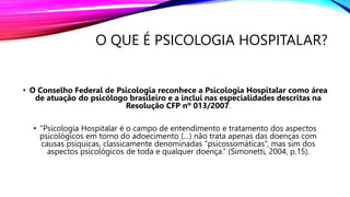 O QUE É PSICOLOGIA HOSPITALAR?
• O Conselho Federal de Psicologia reconhece a Psicologia Hospitalar como área
de atuação do psicólogo brasileiro e a inclui nas especialidades descritas na
Resolução CFP nº 013/2007.
• “Psicologia Hospitalar é o campo de entendimento e tratamento dos aspectos
psicológicos em torno do adoecimento (…) não trata apenas das doenças com
causas psíquicas, classicamente denominadas ”psicossomáticas”, mas sim dos
aspectos psicológicos de toda e qualquer doença.” (Simonetti, 2004, p.15).
 