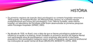 HISTÓRIA
• Os primeiros registros de inserção da(o) psicóloga(o) no contexto hospitalar remontam a
1818 quando, no Hospital McLean, em Massachussets, formou-se a primeira equipe
multiprofissional que incluía a(o) psicóloga(o). E em 1904 foi fundado, neste mesmo
hospital, um laboratório de Psicologia onde foram desenvolvidas as primeiras pesquisas
sobre Psicologia Hospitalar (ISMAEL, 2005).
• Na década de 1930, no Brasil, com a ideia de que os fatores psicológicos poderiam ter
influência na saúde e na doença, foram fundados os primeiros serviços de Higiene Mental
com participação ativa de psicólogas(os), como propostas alternativas à internação
psiquiátrica. A(o) psicóloga(o) inaugurou assim, junto à Psiquiatria, seu exercício profissional
nas instituições de saúde mental do Brasil (BRUSCATO; BENEDETTI; LOPES, 2004).
 