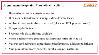 • Hospital interfere na atuação do auxílio
• Dinâmica de trabalho com multiplicidade de solicitações
• Ambiente de atuação aberto e variável (elevador, UTI, pronto socorro)
• Tempo impõe limites
• Sobreposição do sofrimento orgânico
• Morte e morrer como parceiros constantes na rotina de trabalho
• Maiores conhecimentos específicos (psicofármacos, cuidados paliativos)
• Múltiplas intervenções: paciente, família, equipe, instituição
Atendimento hospitalar X atendimento clínico
 