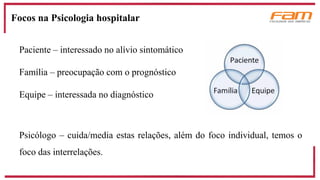 Paciente – interessado no alívio sintomático
Família – preocupação com o prognóstico
Equipe – interessada no diagnóstico
Psicólogo – cuida/media estas relações, além do foco individual, temos o
foco das interrelações.
Focos na Psicologia hospitalar
 