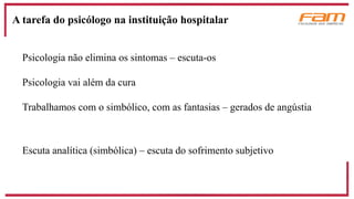 Psicologia não elimina os sintomas – escuta-os
Psicologia vai além da cura
Trabalhamos com o simbólico, com as fantasias – gerados de angústia
Escuta analítica (simbólica) – escuta do sofrimento subjetivo
A tarefa do psicólogo na instituição hospitalar
 