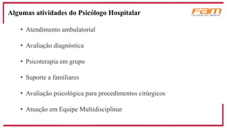 Algumas atividades do Psicólogo Hospitalar
• Atendimento ambulatorial
• Avaliação diagnóstica
• Psicoterapia em grupo
• Suporte a familiares
• Avaliação psicológica para procedimentos cirúrgicos
• Atuação em Equipe Multidisciplinar
 