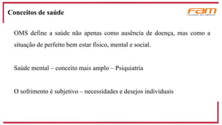 OMS define a saúde não apenas como ausência de doença, mas como a
situação de perfeito bem estar físico, mental e social.
Saúde mental – conceito mais amplo – Psiquiatria
O sofrimento é subjetivo – necessidades e desejos individuais
Conceitos de saúde
 