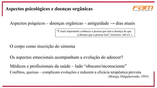 Aspectos psíquicos – doenças orgânicas – antiguidade → dias atuais
O corpo como inscrição do sintoma
Os aspectos emocionais acompanham a evolução do adoecer?
Médicos e profissionais da saúde – lado “obscuro/inconsciente”
Conflitos, queixas – complicam evoluções e reduzem a eficácia terapêutica prevista
(Botega, Dalgalarrondo, 1993)
Aspectos psicológicos e doenças orgânicas
“É mais importante conhecer a pessoa que tem a doença do que
a doença que a pessoa tem” (Heráclito, 460 a.C.)
 