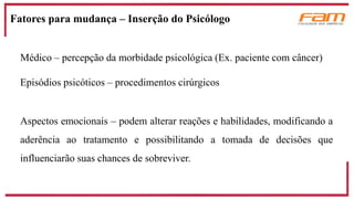 Médico – percepção da morbidade psicológica (Ex. paciente com câncer)
Episódios psicóticos – procedimentos cirúrgicos
Aspectos emocionais – podem alterar reações e habilidades, modificando a
aderência ao tratamento e possibilitando a tomada de decisões que
influenciarão suas chances de sobreviver.
Fatores para mudança – Inserção do Psicólogo
 