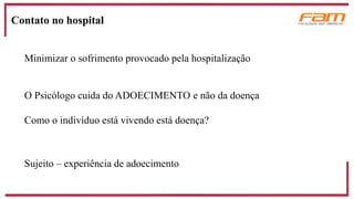 Minimizar o sofrimento provocado pela hospitalização
O Psicólogo cuida do ADOECIMENTO e não da doença
Como o indivíduo está vivendo está doença?
Sujeito – experiência de adoecimento
Contato no hospital
 