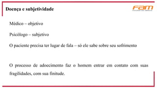 Médico – objetivo
Psicólogo – subjetivo
O paciente precisa ter lugar de fala – só ele sabe sobre seu sofrimento
O processo de adoecimento faz o homem entrar em contato com suas
fragilidades, com sua finitude.
Doença e subjetividade
 