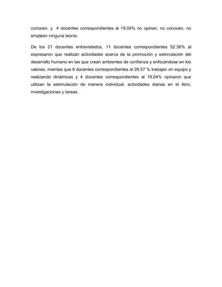 conocen, y 4 docentes correspondientes al 19.04% no opinan, no conocen, no
emplean ninguna teoría.
De los 21 docentes entrevistados, 11 docentes correspondientes 52.38% al
expresaron que realizan actividades acerca de la promoción y estimulación del
desarrollo humano en las que crean ambientes de confianza y enfocándose en los
valores; mientas que 6 docentes correspondientes al 28.57 % trabajan en equipo y
realizando dinámicas y 4 docentes correspondientes al 19.04% opinaron que
utilizan la estimulación de manera individual, actividades diarias en el libro,
investigaciones y tareas.

 