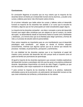 Conclusiones.
En conclusión llegamos al acuerdo que es muy notorio que la mayoría de los
docentes tienen el interés por el desarrollo humano de los alumnos, y acuden a los
cursos y talleres para tener más información sobre el tema.
En el primer indicador que habla sobre los cursos y talleres sobre el desarrollo
humano la mayoría de los docentes han asistido a un curso que la escuela ha
brindado y algunos que se han preocupado por estar actualizados pagan alguno.
La mayoría de los docentes comparten una idea o concepto a cerca del desarrollo
humano que según ellos constituye que son etapas en que el cuerpo y la mente
del sujeto, va desarrollando desde el nacimiento hasta la muerte como habilidades
y destrezas, y la minoría dice que es la libertad para elegir opiniones y formas de
vida y un proceso de estudio sobre la personalidad.
Para varios maestros es importante pues es una manifestación que el desarrollo
psicológico está constituido
por etapas en donde el hombre adquiere
conocimientos, mientras que algunos opinan que es la ciencia que estudia los
procesos mentales, el pensamiento, percepción y sentimientos.
En una totalidad de los docentes expreso que si es importante el papel del
maestro como promotor del desarrollo del niño porque tanto el docente como el
padre de familia son promotores de aprendizaje.
Al igual la mayoría de los docentes expresaron que conocen modelos explicativos
del desarrollo humano y psicológico del niño que los guían a la práctica profesional
docente. Apoyándose mayormente a la teoría de Jean Piaget y Vygotsky ya que
son las actuales y dan mayor explicación en el desarrollo del ser.
Y para concluir la mayoría de los docentes lo llevan a la práctica, realizando
actividades acerca de la promoción y la estimulación del desarrollo humano en las
que crean ambientes de confianza y enfocándose en los valores

 