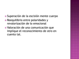  Superación de la escisión mente cuerpo
 Reequilibrio entre polaridades y
revalorización de lo emocional
 Valoración de una comunicación que
implique el reconocimiento de otro en
cuento tal.
 