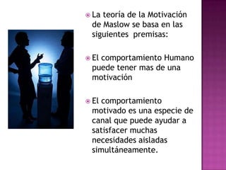  La teoría de la Motivación
de Maslow se basa en las
siguientes premisas:
 El comportamiento Humano
puede tener mas de una
motivación
 El comportamiento
motivado es una especie de
canal que puede ayudar a
satisfacer muchas
necesidades aisladas
simultáneamente.
 