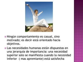  Ningún comportamiento es casual, sino
motivado; es decir está orientado hacia
objetivos.
 Las necesidades humanas están dispuestas en
una jerarquía de importancia: una necesidad
superior solo se manifiesta cuando la necesidad
inferior ( mas apremiante) está satisfecha
 