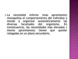  La necesidad inferior (mas apremiante)
monopoliza el comportamiento del individuo y
tiende a organizar automáticamente las
diversas facultades del organismo. En
consecuencia, las necesidades mas elevadas (
menos apremiantes) tienen que quedar
relegadas en un plano secundario.
 