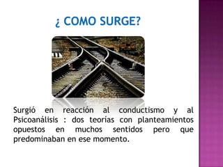 Surgió en reacción al conductismo y al
Psicoanálisis : dos teorías con planteamientos
opuestos en muchos sentidos pero que
predominaban en ese momento.
 