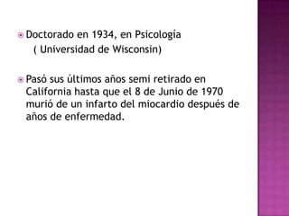  Doctorado en 1934, en Psicología
( Universidad de Wisconsin)
 Pasó sus últimos años semi retirado en
California hasta que el 8 de Junio de 1970
murió de un infarto del miocardio después de
años de enfermedad.
 