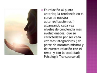  En relación al punto
anterior, la tendencia en el
curso de nuestra
autorrealización es ir
alcanzando cada vez
niveles de conciencia mas
evolucionados, que se
caracterizan por ser cada
vez mas integradores ( de
parte de nosotros mismos y
de nuestra relación con el
resto y con la totalidad:
Psicología Transpersonal)
 