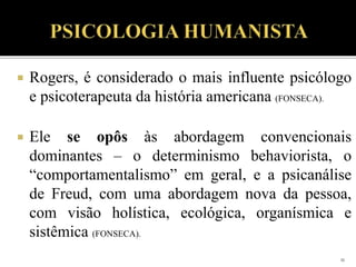  Rogers, é considerado o mais influente psicólogo
e psicoterapeuta da história americana (FONSECA).
 Ele se opôs às abordagem convencionais
dominantes – o determinismo behaviorista, o
“comportamentalismo” em geral, e a psicanálise
de Freud, com uma abordagem nova da pessoa,
com visão holística, ecológica, organísmica e
sistêmica (FONSECA).
11
 