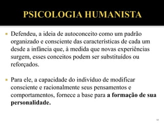  Defendeu, a ideia de autoconceito como um padrão
organizado e consciente das características de cada um
desde a infância que, à medida que novas experiências
surgem, esses conceitos podem ser substituídos ou
reforçados.
 Para ele, a capacidade do indivíduo de modificar
consciente e racionalmente seus pensamentos e
comportamentos, fornece a base para a formação de sua
personalidade.
12
 