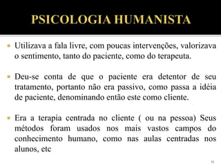  Utilizava a fala livre, com poucas intervenções, valorizava
o sentimento, tanto do paciente, como do terapeuta.
 Deu-se conta de que o paciente era detentor de seu
tratamento, portanto não era passivo, como passa a idéia
de paciente, denominando então este como cliente.
 Era a terapia centrada no cliente ( ou na pessoa) Seus
métodos foram usados nos mais vastos campos do
conhecimento humano, como nas aulas centradas nos
alunos, etc
13
 