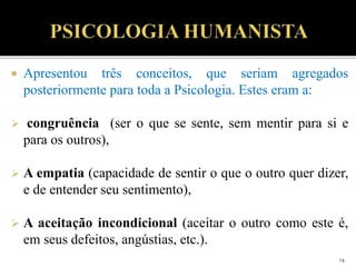  Apresentou três conceitos, que seriam agregados
posteriormente para toda a Psicologia. Estes eram a:
 congruência (ser o que se sente, sem mentir para si e
para os outros),
 A empatia (capacidade de sentir o que o outro quer dizer,
e de entender seu sentimento),
 A aceitação incondicional (aceitar o outro como este é,
em seus defeitos, angústias, etc.).
14
 