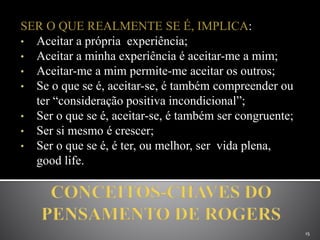 SER O QUE REALMENTE SE É, IMPLICA:
• Aceitar a própria experiência;
• Aceitar a minha experiência é aceitar-me a mim;
• Aceitar-me a mim permite-me aceitar os outros;
• Se o que se é, aceitar-se, é também compreender ou
ter “consideração positiva incondicional”;
• Ser o que se é, aceitar-se, é também ser congruente;
• Ser si mesmo é crescer;
• Ser o que se é, é ter, ou melhor, ser vida plena,
good life.
15
 