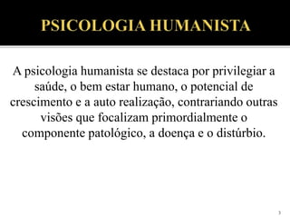 3
A psicologia humanista se destaca por privilegiar a
saúde, o bem estar humano, o potencial de
crescimento e a auto realização, contrariando outras
visões que focalizam primordialmente o
componente patológico, a doença e o distúrbio.
 