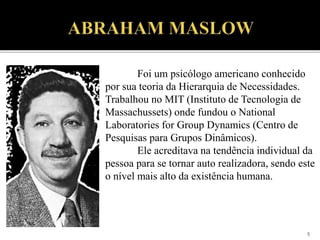 5
Foi um psicólogo americano conhecido
por sua teoria da Hierarquia de Necessidades.
Trabalhou no MIT (Instituto de Tecnologia de
Massachussets) onde fundou o National
Laboratories for Group Dynamics (Centro de
Pesquisas para Grupos Dinâmicos).
Ele acreditava na tendência individual da
pessoa para se tornar auto realizadora, sendo este
o nível mais alto da existência humana.
 