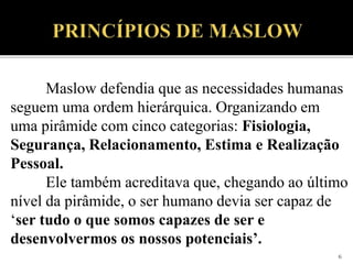 6
Maslow defendia que as necessidades humanas
seguem uma ordem hierárquica. Organizando em
uma pirâmide com cinco categorias: Fisiologia,
Segurança, Relacionamento, Estima e Realização
Pessoal.
Ele também acreditava que, chegando ao último
nível da pirâmide, o ser humano devia ser capaz de
‘ser tudo o que somos capazes de ser e
desenvolvermos os nossos potenciais’.
 