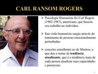 9
 Psicologia Humanista foi Carl Rogers
(1902-1987), americano, que baseou
seu trabalho no indivíduo.
 Sua visão humanista surgiu através do
tratamento de pessoas emocionalmente
perturbadas.
 conceito semelhante ao de Maslow, a
que deu o nome de tendência
atualizante, que é a tendência inata de
cada pessoa atualizar suas capacidades
e potenciais
 