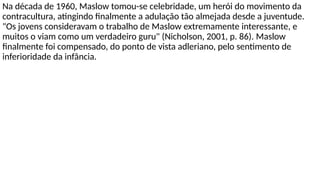 Na década de 1960, Maslow tomou-se celebridade, um herói do movimento da
contracultura, atingindo finalmente a adulação tão almejada desde a juventude.
"Os jovens consideravam o trabalho de Maslow extremamente interessante, e
muitos o viam como um verdadeiro guru" (Nicholson, 2001, p. 86). Maslow
finalmente foi compensado, do ponto de vista adleriano, pelo sentimento de
inferioridade da infância.
 