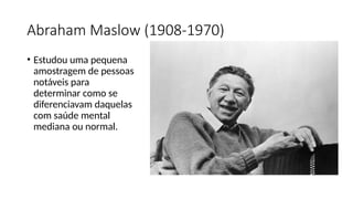 Abraham Maslow (1908-1970)
• Estudou uma pequena
amostragem de pessoas
notáveis para
determinar como se
diferenciavam daquelas
com saúde mental
mediana ou normal.
 