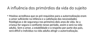 A influência dos primórdios da vida do sujeito
• Maslow acreditava que os pré-requisitos para a autorrealização eram
o amor suficiente na infância e a satisfação das necessidades
fisiológicas e de segurança nos primeiros dois anos de vida. Se a
criança for segura e confiante nesse período, assim o será na vida
adulta. Sem o amor, a estabilidade e o respeito por parte dos pais,
será difícil o indivíduo na vida adulta atingir a autorrealização.
 