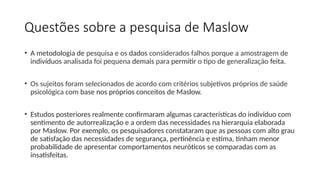 Questões sobre a pesquisa de Maslow
• A metodologia de pesquisa e os dados considerados falhos porque a amostragem de
indivíduos analisada foi pequena demais para permitir o tipo de generalização feita.
• Os sujeitos foram selecionados de acordo com critérios subjetivos próprios de saúde
psicológica com base nos próprios conceitos de Maslow.
• Estudos posteriores realmente confirmaram algumas características do indivíduo com
sentimento de autorrealização e a ordem das necessidades na hierarquia elaborada
por Maslow. Por exemplo, os pesquisadores constataram que as pessoas com alto grau
de satisfação das necessidades de segurança, pertinência e estima, tinham menor
probabilidade de apresentar comportamentos neuróticos se comparadas com as
insatisfeitas.
 