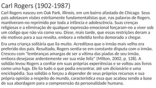 Carl Rogers (1902-1987)
Carl Rogers nasceu em Oak Park, Illinois, em um bairro afastado de Chicago. Seus
pais adotavam visões estritamente fundamentalistas que, nas palavras de Rogers,
mantiveram-no reprimido por toda a infância e adolescência. Suas crenças
religiosas e a eliminação de qualquer expressão emocional forçaram-no a viver sob
um código que não via como seu. Disse, mais tarde, que essas restrições deram a
ele motivos para a sua revolta, embora a rebeldia tenha demorado a chegar.
Era uma criança solitária que lia muito. Acreditava que o irmão mais velho era
preferido dos pais. Resultado, Rogers sentia-se em constante disputa com o irmão.
Cresceu com "lembranças amargas de ser a vítima das piadas de seu irmão,
embora desejasse ardentemente ver sua mãe feliz" (Milton, 2002, p. 128). A
solidão levou Rogers a confiar em suas próprias experiências e se voltou aos livros
como uma fuga. Ele lia tudo o que podia encontrar, até um dicionário e uma
enciclopédia. Sua solidão o forçou a depender de seus próprios recursos e sua
própria opinião a respeito do mundo, característica essa que acabou sendo a base
de sua abordagem para a compreensão da personalidade humana.
 