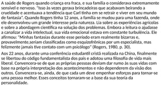 A saúde de Rogers quando criança era fraca, e sua família o considerava extremamente
sensível e nervoso. "Isso às vezes gerava brincadeiras que acabavam beirando a
crueldade e acentuava a tendência que Carl tinha em se retrair e viver em seu mundo
de fantasia”. Quando Rogers tinha 12 anos, a família se mudou para uma fazenda, onde
ele desenvolveu um grande interesse pela natureza. Lia sobre as experiências agrícolas
e sobre a abordagem científica na solução dos problemas. Embora a leitura o ajudasse
a canalizar a vida intelectual, sua vida emocional estava em constante turbulência. Ele
afirmou: "Minhas fantasias durante esse período eram realmente bizarras e,
provavelmente,seriam classificadas como esquizofrênicas por um especialista, mas
felizmente jamais tive contato com um psicólogo" (Rogers, 1980, p. 30).
Aos 22 anos, durante uma conferência estudantil cristã realizada na China, finalmente
se libertou do código fundamentalista dos pais e adotou uma filosofia de vida mais
liberal. Convencera-se de que as próprias pessoas deviam dar rumo às suas vidas com
base na própria interpretação dos acontecimentos e não dependerem da visão dos
outros. Convencera-se, ainda, de que cada um deve empenhar esforços para tornar-se
uma pessoa melhor. Esses conceitos tornaram-se a base da sua teoria da
personalidade.
 