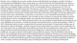 Romper com a religião de seus pais, embora tivesse sido libertador para Rogers, também foi física e
emocionalmente debilitador. Pouco tempo após sua volta da China ele foi hospitalizado com úlcera, o
que pode ter sido causado por estresse. Teve de ficar em casa por um ano para se recuperar antes de
voltar para a faculdade. Rogers recebeu o Ph.D. em psicologia clínica e educacional, em 1931, da
Teacher College da Columbia University. Permaneceu nove anos na Sociedade para a Prevenção da
Crueldade contra a Criança, trabalhando com jovens delinquentes e desprivilegiados. Em 1940, iniciou a
carreira acadêmica, lecionando na Ohio State University, University of Chicago e University ofWisconsin.
Durante esses anos, desenvolveu e aprimorou a sua teoria e o seu método de psicoterapia. Em uma
ocasião, durante a carreira acadêmica, ele sucumbiu ao que na época se chamava de colapso nervoso,
ocasionado por não ter conseguido ajudar um paciente severamente perturbado. Sua autoconfiança
ficou abalada e escreveu que "tinha profunda certeza de sua completa incapacidade como terapeuta, de
sua inutilidade como pessoa, e da falta de qualquer perspectiva futura na área de psicologia" (1967, p.
367). Felizmente estava errado a respeito dos três pontos mencionados. É importante ressaltar que as
experiências clínicas de Rogers, durante a época em que desenvolvia a sua teoria, foram realizadas em
sua maior parte com os estudantes universitários do centro de aconselhamento. Dessa forma, o tipo de
pessoa tratada consistia basicamente de jovens inteligentes e extremamente comunicativos. Os
problemas, em geral, estavam relacionados com questões de ajuste e não de distúrbios emocionais
graves. Essa população de pessoas era bem distinta daquela tratada por Freud ou por outros psicólogos
clínicos de consultórios particulares. Rogers foi influente no movimento do potencial humano da década
de 1960 e em parte da tendência geral de humanização da psicologia. Foi eleito presidente da APA em
1946 e recebeu o Prêmio de Destaque pela Contribuição Científica e de Destaque Profissional.
 