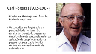 Carl Rogers (1902-1987)
• Criador da Abordagem ou Terapia
Centrada na pessoa.
• Os conceitos de Rogers sobre a
personalidade humana não
resultaram do estudo de pessoas
emocionalmente saudáveis, e sim da
aplicação da terapia centrada na
pessoa nos seus pacientes dos
centros de aconselhamento da
universidade.
 