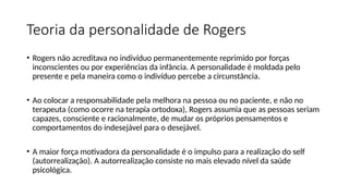 Teoria da personalidade de Rogers
• Rogers não acreditava no indivíduo permanentemente reprimido por forças
inconscientes ou por experiências da infância. A personalidade é moldada pelo
presente e pela maneira como o indivíduo percebe a circunstância.
• Ao colocar a responsabilidade pela melhora na pessoa ou no paciente, e não no
terapeuta (como ocorre na terapia ortodoxa), Rogers assumia que as pessoas seriam
capazes, consciente e racionalmente, de mudar os próprios pensamentos e
comportamentos do indesejável para o desejável.
• A maior força motivadora da personalidade é o impulso para a realização do self
(autorrealização). A autorrealização consiste no mais elevado nível da saúde
psicológica.
 
