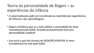 Teoria da personalidade de Rogers – as
experiências da infância
• A autorrealização pode ser incentivada ou reprimida por experiências
da infância e por aprendizagem.
• Rogers enfatizava que se a mãe satisfaz a necessidade de amor
incondicional pelo bebê, tal bebê provavelmente terá uma
personalidade saudável.
• Isso seria o que ele chamou de ATENÇÃO POSITIVA (o amor
incondicional da mãe pelo bebê).
 