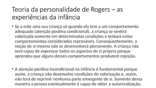 Teoria da personalidade de Rogers – as
experiências da infância
• Se a mãe ama sua criança só quando ela tem a um comportamento
adequado (atenção positiva condicional), a criança se sentirá
valorizada somente em determinadas condições e tentará evitar
comportamentos considerados reprováveis. Consequentemente, a
noção de si mesma não se desenvolverá plenamente. A criança não
será capaz de expressar todos os aspectos de si própria porque
aprendeu que alguns desses comportamentos produzem rejeição.
• A atenção positiva incondicional na infância é fundamental porque
assim, a criança não desenvolve condições de valorização e, assim,
não terá de reprimir nenhuma parte emergente de si. Somente dessa
maneira a pessoa eventualmente é capaz de obter a autorrealização.
 