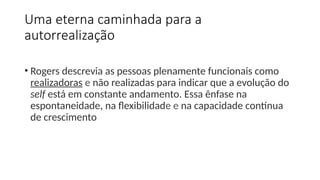 Uma eterna caminhada para a
autorrealização
• Rogers descrevia as pessoas plenamente funcionais como
realizadoras e não realizadas para indicar que a evolução do
self está em constante andamento. Essa ênfase na
espontaneidade, na flexibilidade e na capacidade contínua
de crescimento
 