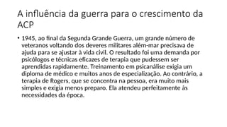 A influência da guerra para o crescimento da
ACP
• 1945, ao final da Segunda Grande Guerra, um grande número de
veteranos voltando dos deveres militares além-mar precisava de
ajuda para se ajustar à vida civil. O resultado foi uma demanda por
psicólogos e técnicas eficazes de terapia que pudessem ser
aprendidas rapidamente. Treinamento em psicanálise exigia um
diploma de médico e muitos anos de especialização. Ao contrário, a
terapia de Rogers, que se concentra na pessoa, era muito mais
simples e exigia menos preparo. Ela atendeu perfeitamente às
necessidades da época.
 