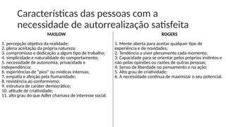 Características das pessoas com a
necessidade de autorrealização satisfeita
MASLOW
1. percepção objetiva da realidade;
2. plena aceitação da própria natureza;
3. compromisso e dedicação a algum tipo de trabalho;
4. simplicidade e naturalidade do comportamento;
5. necessidade de autonomia, privacidade e
independência;
6. experiências de "pico" ou místicas intensas;
7. empatia e afeição pela humanidade;
8. resistência ao conformismo;
9. estrutura de caráter democrático;
10. atitude de criatividade;
11. alto grau do que Adler chamava de interesse social.
ROGERS
1. Mente aberta para aceitar qualquer tipo de
experiência e de novidades;
2. Tendência a viver plenamente cada momento;
3. Capacidade para se orientar pelos próprios instintos e
não pelas opiniões ou razões de outras pessoas;
4. Senso de liberdade no pensamento e na ação;
5. Alto grau de criatividade;
6. A necessidade contínua de maximizar o seu potencial.
 