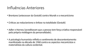 Influências Anteriores
• Brentano (antecessor da Gestalt) contra Wundt e o mecanicismo
• Críticas ao reducionismo e ênfase na totalidade (Gestalt)
• Adler e Horney (acreditavam que a pessoa tem força criativa responsável
pela própria moldagem da personalidade).
• A psicologia humanista refletia o sentimento de descontentamento
manifestado na década de 1960 contra os aspectos mecanicistas e
materialistas da cultura ocidental.
 