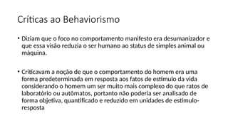 Críticas ao Behaviorismo
• Diziam que o foco no comportamento manifesto era desumanizador e
que essa visão reduzia o ser humano ao status de simples animal ou
máquina.
• Criticavam a noção de que o comportamento do homem era uma
forma predeterminada em resposta aos fatos de estímulo da vida
considerando o homem um ser muito mais complexo do que ratos de
laboratório ou autômatos, portanto não poderia ser analisado de
forma objetiva, quantificado e reduzido em unidades de estímulo-
resposta
 